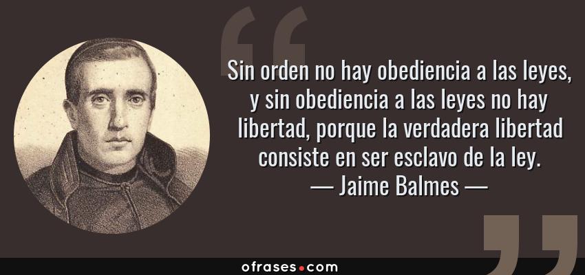 Frases de Jaime Balmes - Sin orden no hay obediencia a las leyes, y sin obediencia a las leyes no hay libertad, porque la verdadera libertad consiste en ser esclavo de la ley.