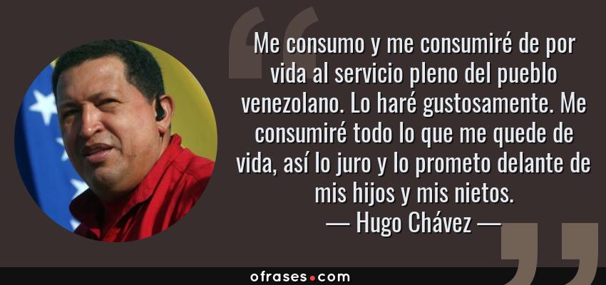 Frases de Hugo Chávez - Me consumo y me consumiré de por vida al servicio pleno del pueblo venezolano. Lo haré gustosamente. Me consumiré todo lo que me quede de vida, así lo juro y lo prometo delante de mis hijos y mis nietos.