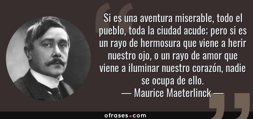 Frases de Maurice Maeterlinck - Si es una aventura miserable, todo el pueblo, toda la ciudad acude; pero si es un rayo de hermosura que viene a herir nuestro ojo, o un rayo de amor que viene a iluminar nuestro corazón, nadie se ocupa de ello.