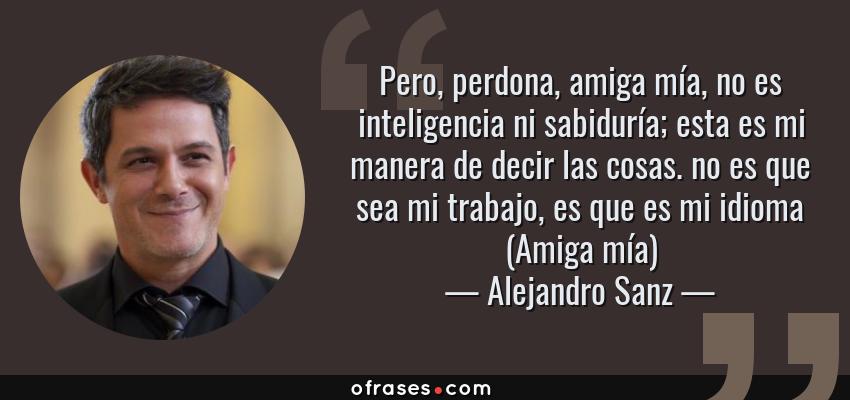 Frases de Alejandro Sanz - Pero, perdona, amiga mía, no es inteligencia ni sabiduría; esta es mi manera de decir las cosas. no es que sea mi trabajo, es que es mi idioma (Amiga mía)