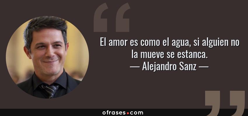 Frases de Alejandro Sanz - El amor es como el agua, si alguien no la mueve se estanca.