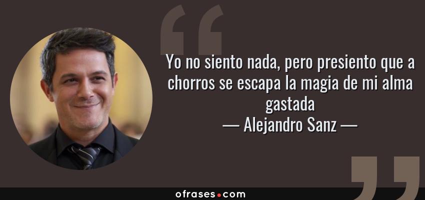 Frases de Alejandro Sanz - Yo no siento nada, pero presiento que a chorros se escapa la magia de mi alma gastada