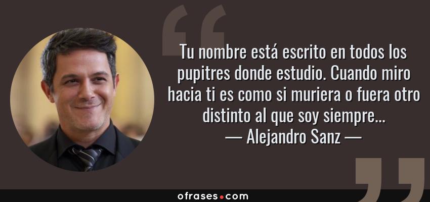 Frases de Alejandro Sanz - Tu nombre está escrito en todos los pupitres donde estudio. Cuando miro hacia ti es como si muriera o fuera otro distinto al que soy siempre...