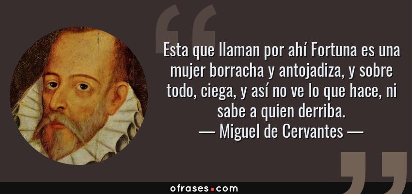 Frases de Miguel de Cervantes - Esta que llaman por ahí Fortuna es una mujer borracha y antojadiza, y sobre todo, ciega, y así no ve lo que hace, ni sabe a quien derriba.
