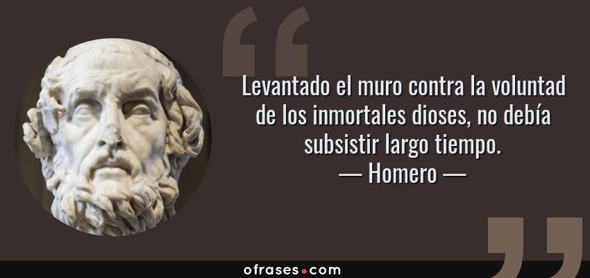 Frases de Homero - Levantado el muro contra la voluntad de los inmortales dioses, no debía subsistir largo tiempo.