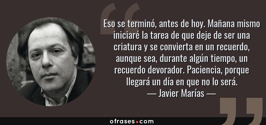 Frases de Javier Marías - Eso se terminó, antes de hoy. Mañana mismo iniciaré la tarea de que deje de ser una criatura y se convierta en un recuerdo, aunque sea, durante algún tiempo, un recuerdo devorador. Paciencia, porque llegará un día en que no lo será.