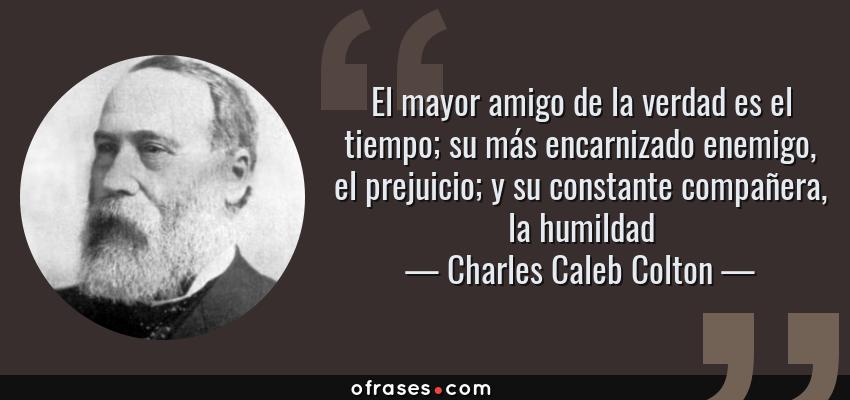 Frases de Charles Caleb Colton - El mayor amigo de la verdad es el tiempo; su más encarnizado enemigo, el prejuicio; y su constante compañera, la humildad