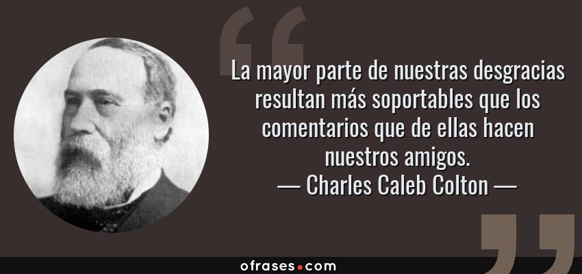 Frases de Charles Caleb Colton - La mayor parte de nuestras desgracias resultan más soportables que los comentarios que de ellas hacen nuestros amigos.