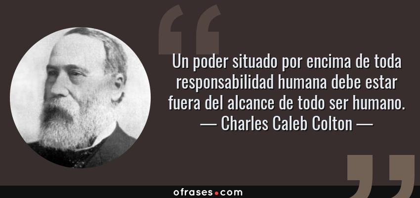 Frases de Charles Caleb Colton - Un poder situado por encima de toda responsabilidad humana debe estar fuera del alcance de todo ser humano.