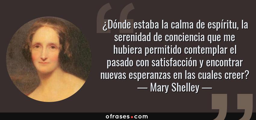 Frases de Mary Shelley - ¿Dónde estaba la calma de espíritu, la serenidad de conciencia que me hubiera permitido contemplar el pasado con satisfacción y encontrar nuevas esperanzas en las cuales creer?