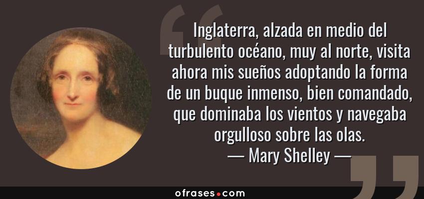 Frases de Mary Shelley - Inglaterra, alzada en medio del turbulento océano, muy al norte, visita ahora mis sueños adoptando la forma de un buque inmenso, bien comandado, que dominaba los vientos y navegaba orgulloso sobre las olas.