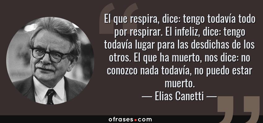 Frases de Elias Canetti - El que respira, dice: tengo todavía todo por respirar. El infeliz, dice: tengo todavía lugar para las desdichas de los otros. El que ha muerto, nos dice: no conozco nada todavía, no puedo estar muerto.