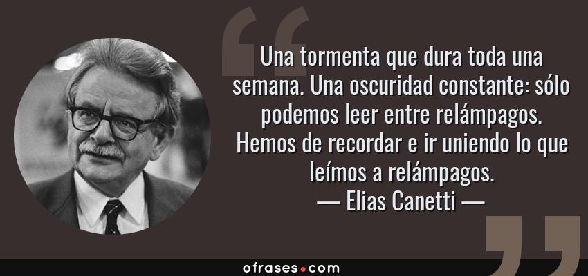 Frases de Elias Canetti - Una tormenta que dura toda una semana. Una oscuridad constante: sólo podemos leer entre relámpagos. Hemos de recordar e ir uniendo lo que leímos a relámpagos.