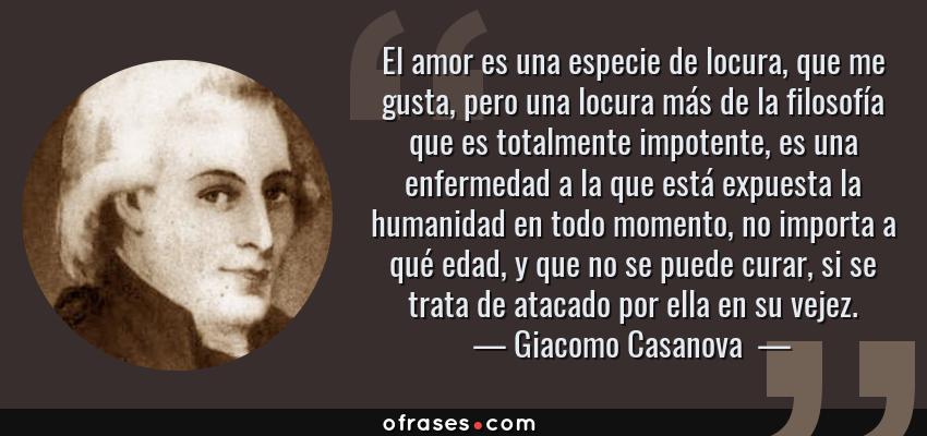 Frases de Giacomo Casanova  - El amor es una especie de locura, que me gusta, pero una locura más de la filosofía que es totalmente impotente, es una enfermedad a la que está expuesta la humanidad en todo momento, no importa a qué edad, y que no se puede curar, si se trata de atacado por ella en su vejez.