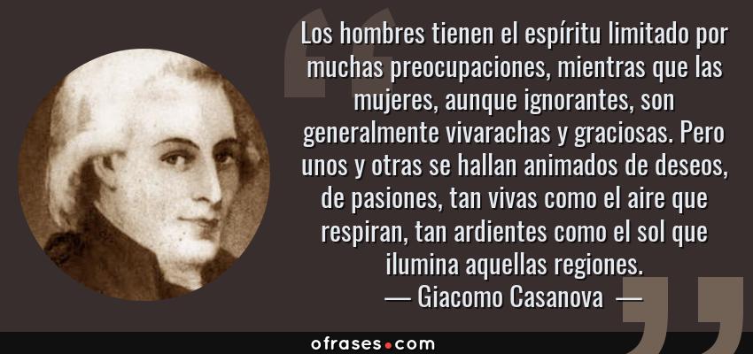Frases de Giacomo Casanova  - Los hombres tienen el espíritu limitado por muchas preocupaciones, mientras que las mujeres, aunque ignorantes, son generalmente vivarachas y graciosas. Pero unos y otras se hallan animados de deseos, de pasiones, tan vivas como el aire que respiran, tan ardientes como el sol que ilumina aquellas regiones.