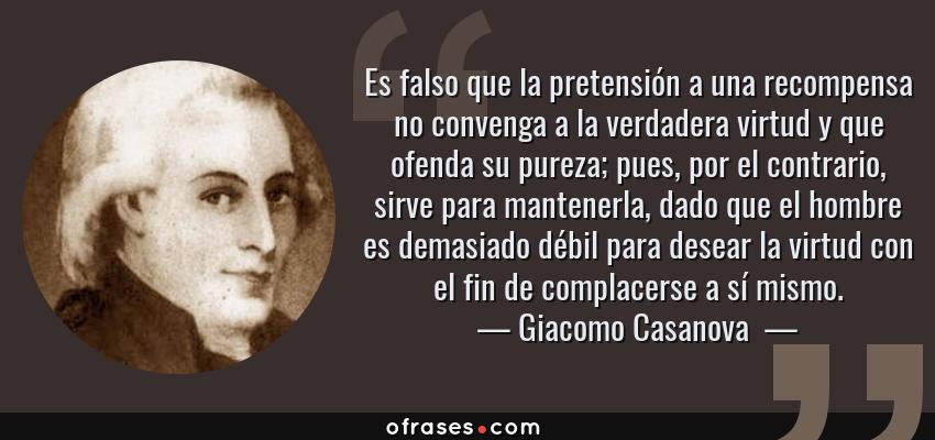 Frases de Giacomo Casanova  - Es falso que la pretensión a una recompensa no convenga a la verdadera virtud y que ofenda su pureza; pues, por el contrario, sirve para mantenerla, dado que el hombre es demasiado débil para desear la virtud con el fin de complacerse a sí mismo.