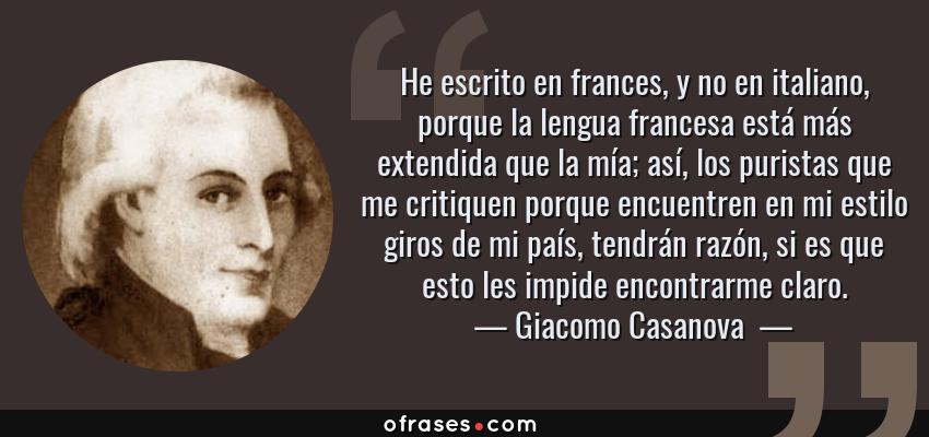 Frases de Giacomo Casanova  - He escrito en frances, y no en italiano, porque la lengua francesa está más extendida que la mía; así, los puristas que me critiquen porque encuentren en mi estilo giros de mi país, tendrán razón, si es que esto les impide encontrarme claro.