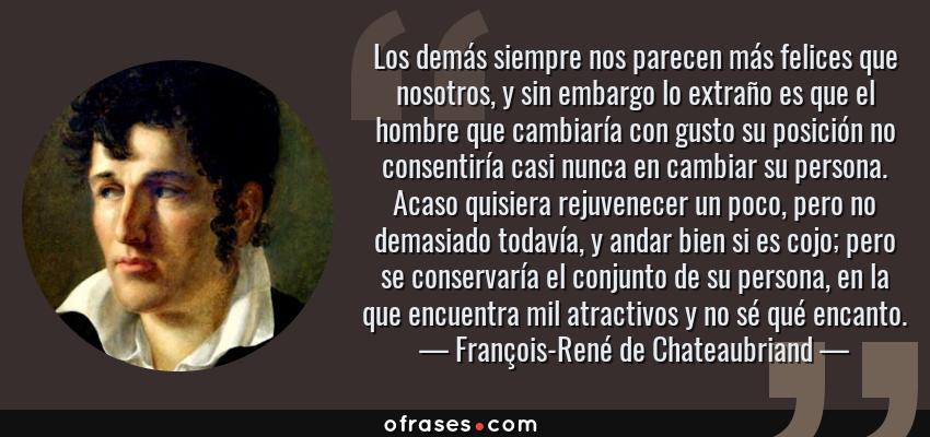 Frases de François-René de Chateaubriand - Los demás siempre nos parecen más felices que nosotros, y sin embargo lo extraño es que el hombre que cambiaría con gusto su posición no consentiría casi nunca en cambiar su persona. Acaso quisiera rejuvenecer un poco, pero no demasiado todavía, y andar bien si es cojo; pero se conservaría el conjunto de su persona, en la que encuentra mil atractivos y no sé qué encanto.