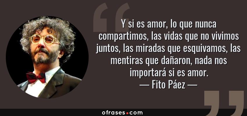 Frases de Fito Páez - Y si es amor, lo que nunca compartimos, las vidas que no vivimos juntos, las miradas que esquivamos, las mentiras que dañaron, nada nos importará si es amor.