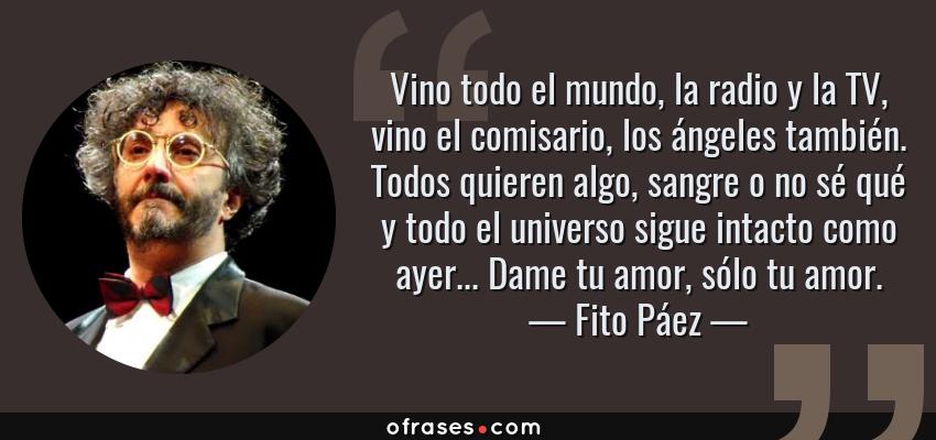 Frases de Fito Páez - Vino todo el mundo, la radio y la TV, vino el comisario, los ángeles también. Todos quieren algo, sangre o no sé qué y todo el universo sigue intacto como ayer... Dame tu amor, sólo tu amor.