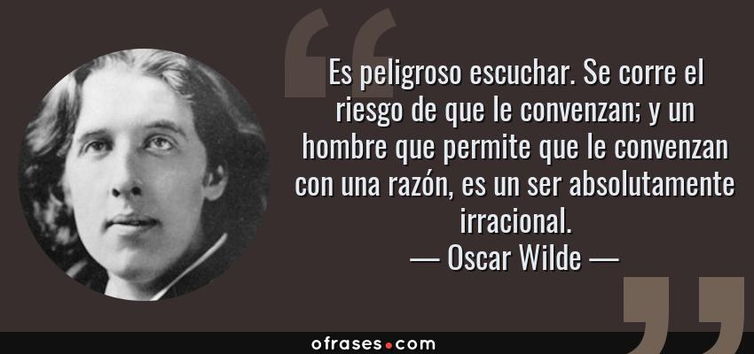 Frases de Oscar Wilde - Es peligroso escuchar. Se corre el riesgo de que le convenzan; y un hombre que permite que le convenzan con una razón, es un ser absolutamente irracional.