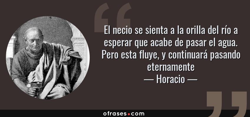 Frases de Horacio - El necio se sienta a la orilla del río a esperar que acabe de pasar el agua. Pero esta fluye, y continuará pasando eternamente