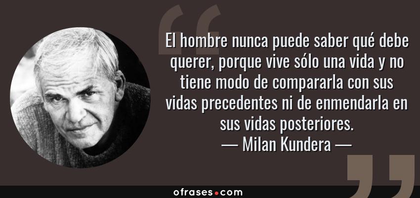 Frases de Milan Kundera - El hombre nunca puede saber qué debe querer, porque vive sólo una vida y no tiene modo de compararla con sus vidas precedentes ni de enmendarla en sus vidas posteriores.