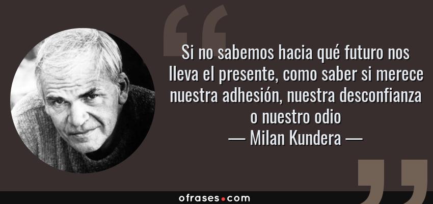 Frases de Milan Kundera - Si no sabemos hacia qué futuro nos lleva el presente, como saber si merece nuestra adhesión, nuestra desconfianza o nuestro odio