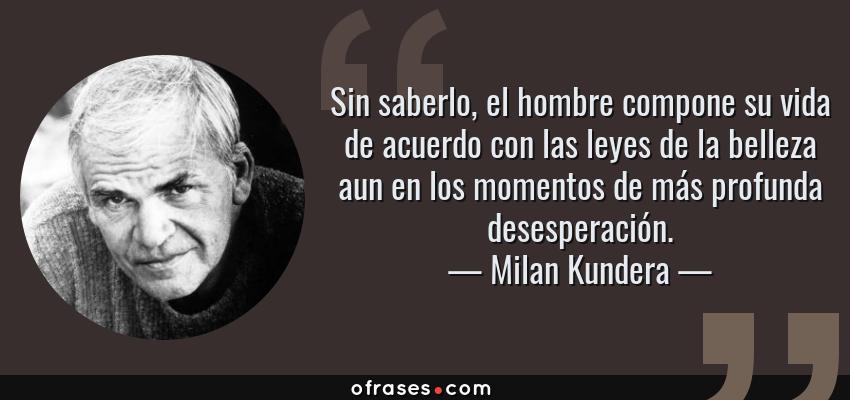 Frases de Milan Kundera - Sin saberlo, el hombre compone su vida de acuerdo con las leyes de la belleza aun en los momentos de más profunda desesperación.