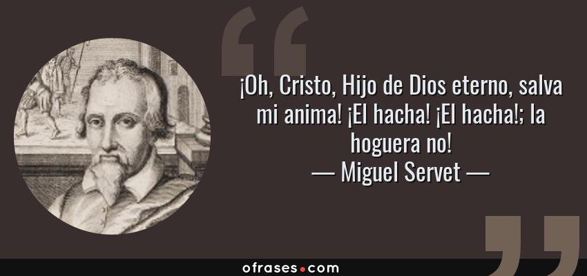 Frases de Miguel Servet - ¡Oh, Cristo, Hijo de Dios eterno, salva mi anima! ¡El hacha! ¡El hacha!; la hoguera no!