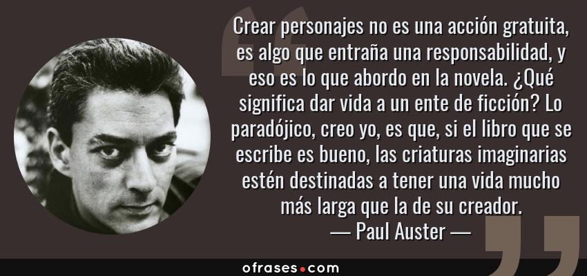 Frases de Paul Auster - Crear personajes no es una acción gratuita, es algo que entraña una responsabilidad, y eso es lo que abordo en la novela. ¿Qué significa dar vida a un ente de ficción? Lo paradójico, creo yo, es que, si el libro que se escribe es bueno, las criaturas imaginarias estén destinadas a tener una vida mucho más larga que la de su creador.
