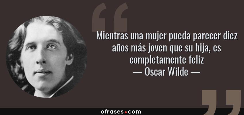 Frases de Oscar Wilde - Mientras una mujer pueda parecer diez años más joven que su hija, es completamente feliz