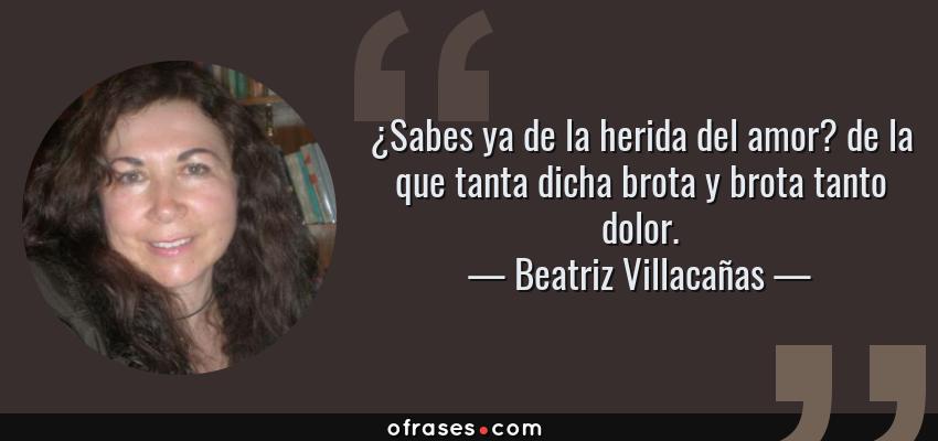 Frases de Beatriz Villacañas - ¿Sabes ya de la herida del amor? de la que tanta dicha brota y brota tanto dolor.