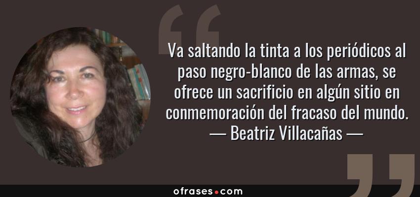 Frases de Beatriz Villacañas - Va saltando la tinta a los periódicos al paso negro-blanco de las armas, se ofrece un sacrificio en algún sitio en conmemoración del fracaso del mundo.