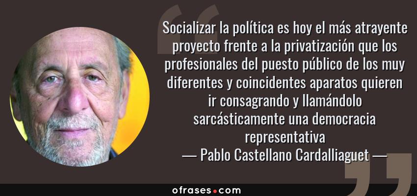 Frases de Pablo Castellano Cardalliaguet - Socializar la política es hoy el más atrayente proyecto frente a la privatización que los profesionales del puesto público de los muy diferentes y coincidentes aparatos quieren ir consagrando y llamándolo sarcásticamente una democracia representativa