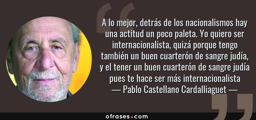 Frases de Pablo Castellano Cardalliaguet - A lo mejor, detrás de los nacionalismos hay una actitud un poco paleta. Yo quiero ser internacionalista, quizá porque tengo también un buen cuarterón de sangre judía, y el tener un buen cuarterón de sangre judía pues te hace ser más internacionalista