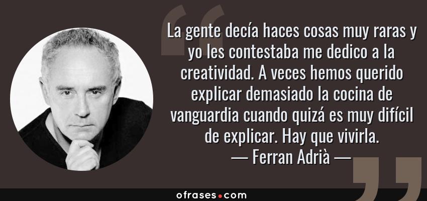 Frases de Ferran Adrià - La gente decía haces cosas muy raras y yo les contestaba me dedico a la creatividad. A veces hemos querido explicar demasiado la cocina de vanguardia cuando quizá es muy difícil de explicar. Hay que vivirla.