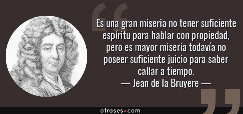 Frases de Jean de la Bruyere - Es una gran miseria no tener suficiente espíritu para hablar con propiedad, pero es mayor miseria todavía no poseer suficiente juicio para saber callar a tiempo.