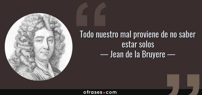 Frases de Jean de la Bruyere - Todo nuestro mal proviene de no saber estar solos