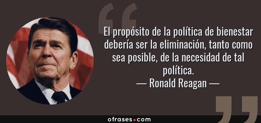 Frases de Ronald Reagan - El propósito de la política de bienestar debería ser la eliminación, tanto como sea posible, de la necesidad de tal política.