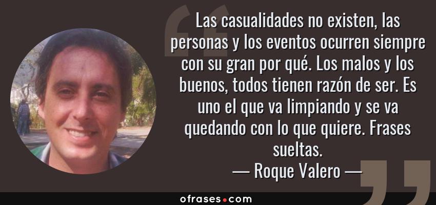 Frases de Roque Valero - Las casualidades no existen, las personas y los eventos ocurren siempre con su gran por qué. Los malos y los buenos, todos tienen razón de ser. Es uno el que va limpiando y se va quedando con lo que quiere. Frases sueltas.