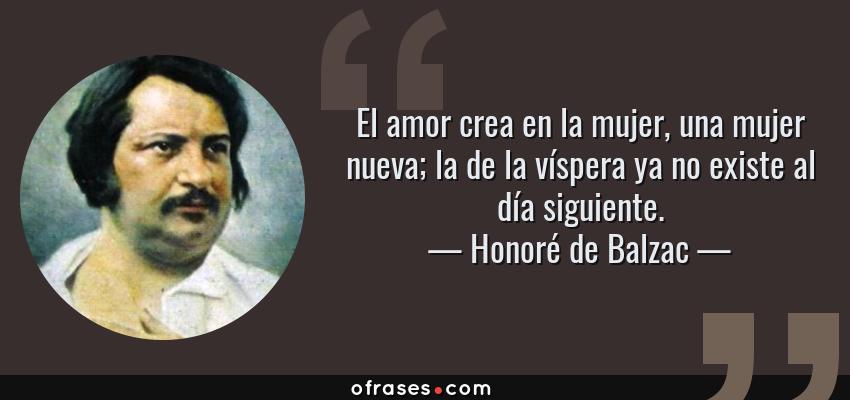 Frases de Honoré de Balzac - El amor crea en la mujer, una mujer nueva; la de la víspera ya no existe al día siguiente.