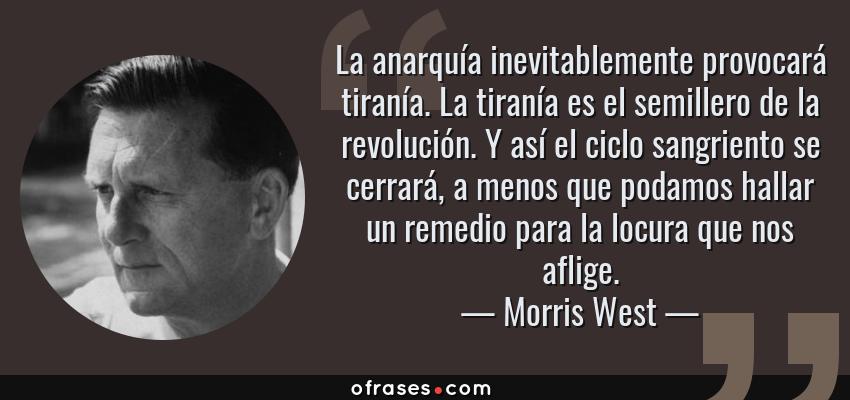 Frases de Morris West - La anarquía inevitablemente provocará tiranía. La tiranía es el semillero de la revolución. Y así el ciclo sangriento se cerrará, a menos que podamos hallar un remedio para la locura que nos aflige.