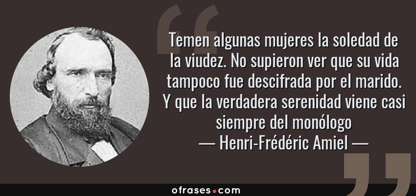 Frases de Henri-Frédéric Amiel - Temen algunas mujeres la soledad de la viudez. No supieron ver que su vida tampoco fue descifrada por el marido. Y que la verdadera serenidad viene casi siempre del monólogo