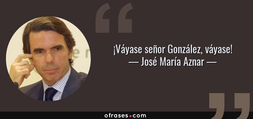 Frases de José María Aznar - ¡Váyase señor González, váyase!