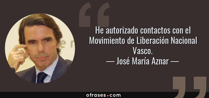 Frases de José María Aznar - He autorizado contactos con el Movimiento de Liberación Nacional Vasco.