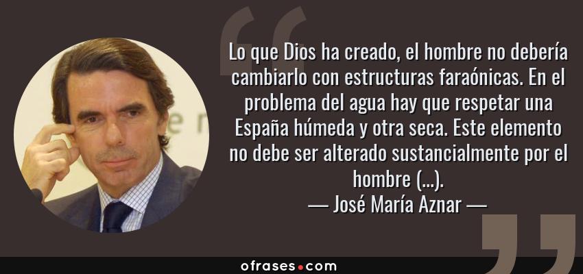 Frases de José María Aznar - Lo que Dios ha creado, el hombre no debería cambiarlo con estructuras faraónicas. En el problema del agua hay que respetar una España húmeda y otra seca. Este elemento no debe ser alterado sustancialmente por el hombre (...).