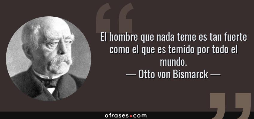 Frases de Otto von Bismarck - El hombre que nada teme es tan fuerte como el que es temido por todo el mundo.