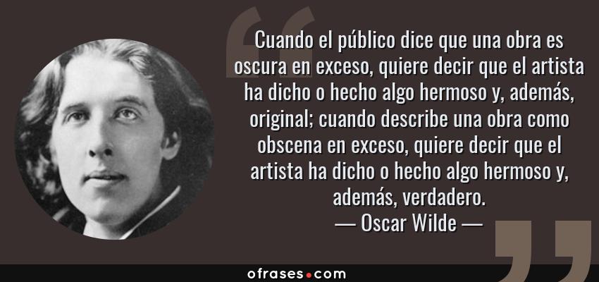 Frases de Oscar Wilde - Cuando el público dice que una obra es oscura en exceso, quiere decir que el artista ha dicho o hecho algo hermoso y, además, original; cuando describe una obra como obscena en exceso, quiere decir que el artista ha dicho o hecho algo hermoso y, además, verdadero.