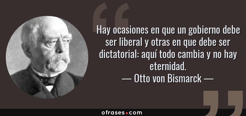 Frases de Otto von Bismarck - Hay ocasiones en que un gobierno debe ser liberal y otras en que debe ser dictatorial: aquí todo cambia y no hay eternidad.